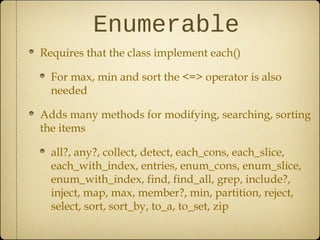 Enumerable
Requires that the class implement each()
For max, min and sort the <=> operator is also
needed
Adds many methods for modifying, searching, sorting
the items
all?, any?, collect, detect, each_cons, each_slice,
each_with_index, entries, enum_cons, enum_slice,
enum_with_index, find, find_all, grep, include?,
inject, map, max, member?, min, partition, reject,
select, sort, sort_by, to_a, to_set, zip
 