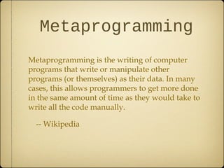 Metaprogramming
Metaprogramming is the writing of computer
programs that write or manipulate other
programs (or themselves) as their data. In many
cases, this allows programmers to get more done
in the same amount of time as they would take to
write all the code manually.
-- Wikipedia
 