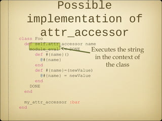 class Foo
def self.attr_accessor name
module_eval <<-DONE
def #{name}()
@#{name}
end
def #{name}=(newValue)
@#{name} = newValue
end
DONE
end
my_attr_accessor :bar
end
Possible
implementation of
attr_accessor
Executes the string
in the context of
the class
 