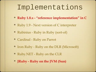 Implementations
Ruby 1.8.x - “reference implementation” in C
Ruby 1.9 - Next version of C interpreter
Rubinius - Ruby in Ruby (sort-of)
Cardinal - Ruby on Parrot
Iron Ruby - Ruby on the DLR (Microsoft)
Ruby.NET - Ruby on the CLR
JRuby - Ruby on the JVM (Sun)
 