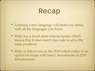 Recap
Learning a new language will make you better
with all the languages you know
Ruby has a much more concise syntax which
means that it takes much less code to solve the
same problems
Ruby is able to run on the JVM which makes it an
option for shops with heavy investments in J2EE
infrastructure
 