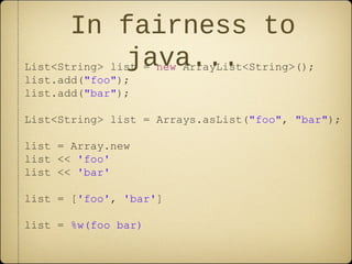 In fairness to
java...List<String> list = new ArrayList<String>();
list.add("foo");
list.add("bar");
List<String> list = Arrays.asList("foo", "bar");
list = Array.new
list << 'foo'
list << 'bar'
list = ['foo', 'bar']
list = %w(foo bar)
 