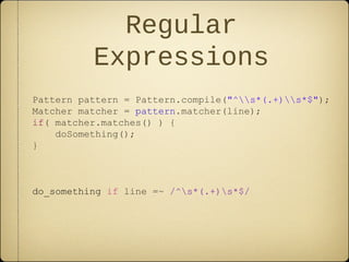 Regular
Expressions
Pattern pattern = Pattern.compile("^s*(.+)s*$");
Matcher matcher = pattern.matcher(line);
if( matcher.matches() ) {
doSomething();
}
do_something if line =~ /^s*(.+)s*$/
 