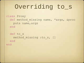 Overriding to_s
class Proxy
def method_missing name, *args, &proc
puts name,args
end
def to_s
method_missing :to_s, []
end
end
 