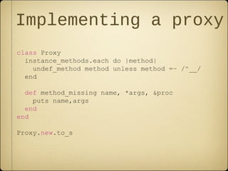 Implementing a proxy
class Proxy
instance_methods.each do |method|
undef_method method unless method =~ /^__/
end
def method_missing name, *args, &proc
puts name,args
end
end
Proxy.new.to_s
 