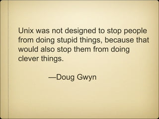 Unix was not designed to stop people
from doing stupid things, because that
would also stop them from doing
clever things.
—Doug Gwyn
 