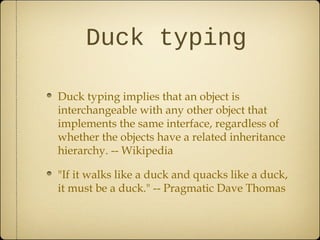 Duck typing
Duck typing implies that an object is
interchangeable with any other object that
implements the same interface, regardless of
whether the objects have a related inheritance
hierarchy. -- Wikipedia
"If it walks like a duck and quacks like a duck,
it must be a duck." -- Pragmatic Dave Thomas
 