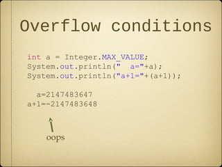 Overflow conditions
int a = Integer.MAX_VALUE;
System.out.println(" a="+a);
System.out.println("a+1="+(a+1));
a=2147483647
a+1=-2147483648
oops
 