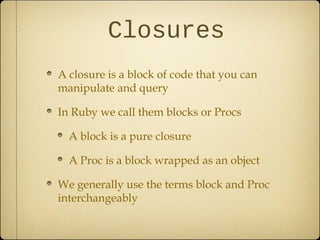 Closures
A closure is a block of code that you can
manipulate and query
In Ruby we call them blocks or Procs
A block is a pure closure
A Proc is a block wrapped as an object
We generally use the terms block and Proc
interchangeably
 
