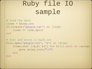 Ruby file IO
sample
# Load the data
lines = Array.new
IO.foreach('people.txt') do |line|
lines << line.split
end
# Sort and write it back out
File.open('people.txt', 'w') do |file|
lines.sort {|a,b| a[1] <=> b[1]}.each do |array|
puts array.join("t")
end
end
 