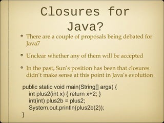 Closures for
Java?
There are a couple of proposals being debated for
Java7
Unclear whether any of them will be accepted
In the past, Sun’s position has been that closures
didn’t make sense at this point in Java’s evolution
public static void main(String[] args) {
int plus2(int x) { return x+2; }
int(int) plus2b = plus2;
System.out.println(plus2b(2));
}
 