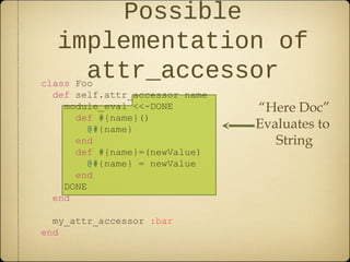 class Foo
def self.attr_accessor name
module_eval <<-DONE
def #{name}()
@#{name}
end
def #{name}=(newValue)
@#{name} = newValue
end
DONE
end
my_attr_accessor :bar
end
Possible
implementation of
attr_accessor
“Here Doc”
Evaluates to
String
 