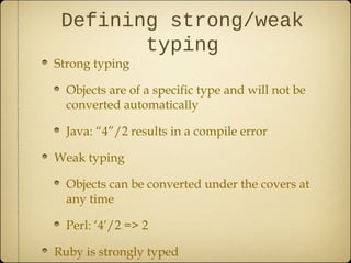Defining strong/weak
typing
Strong typing
Objects are of a specific type and will not be
converted automatically
Java: “4”/2 results in a compile error
Weak typing
Objects can be converted under the covers at
any time
Perl: ‘4’/2 => 2
Ruby is strongly typed
 