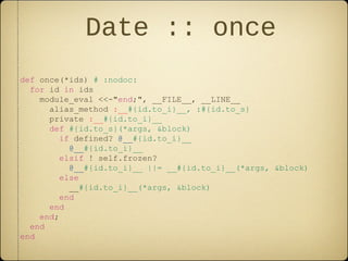 Date :: once
def once(*ids) # :nodoc:
for id in ids
module_eval <<-"end;", __FILE__, __LINE__
alias_method :__#{id.to_i}__, :#{id.to_s}
private :__#{id.to_i}__
def #{id.to_s}(*args, &block)
if defined? @__#{id.to_i}__
@__#{id.to_i}__
elsif ! self.frozen?
@__#{id.to_i}__ ||= __#{id.to_i}__(*args, &block)
else
__#{id.to_i}__(*args, &block)
end
end
end;
end
end
 