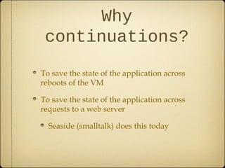 Why
continuations?
To save the state of the application across
reboots of the VM
To save the state of the application across
requests to a web server
Seaside (smalltalk) does this today
 