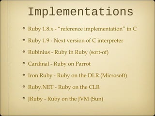 Implementations
Ruby 1.8.x - “reference implementation” in C
Ruby 1.9 - Next version of C interpreter
Rubinius - Ruby in Ruby (sort-of)
Cardinal - Ruby on Parrot
Iron Ruby - Ruby on the DLR (Microsoft)
Ruby.NET - Ruby on the CLR
JRuby - Ruby on the JVM (Sun)
 