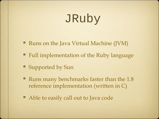 JRuby
Runs on the Java Virtual Machine (JVM)
Full implementation of the Ruby language
Supported by Sun
Runs many benchmarks faster than the 1.8
reference implementation (written in C)
Able to easily call out to Java code
 