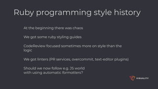 Ruby programming style history
At the beginning there was chaos
We got some ruby styling guides
CodeReview focused sometimes more on style than the
logic
We got linters (PR services, overcommit, text-editor plugins)
Should we now follow e.g. JS world  
with using automatic formatters? 
 
