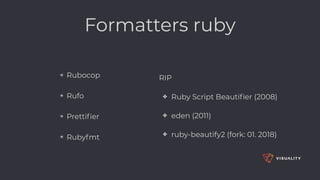 ✴ Rubocop
✴ Rufo
✴ Prettiﬁer
✴ Rubyfmt
RIP
✤ Ruby Script Beautiﬁer (2008)
✤ eden (2011)
✤ ruby-beautify2 (fork: 01. 2018)
Formatters ruby
 
