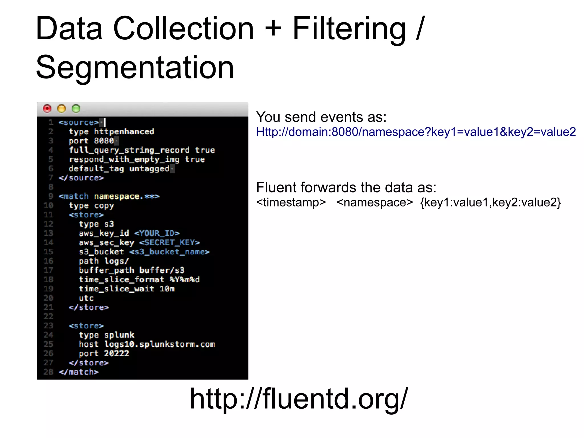 Data Collection + Filtering /
Segmentation
                You send events as:
                Http://domain:8080/namespace?key1=value1&key2=value2



                Fluent forwards the data as:
                <timestamp> <namespace> {key1:value1,key2:value2}




           http://fluentd.org/
 