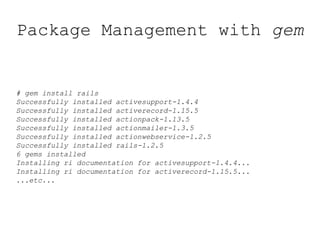 Package Management with gem
# gem install rails
Successfully installed activesupport-1.4.4
Successfully installed activerecord-1.15.5
Successfully installed actionpack-1.13.5
Successfully installed actionmailer-1.3.5
Successfully installed actionwebservice-1.2.5
Successfully installed rails-1.2.5
6 gems installed
Installing ri documentation for activesupport-1.4.4...
Installing ri documentation for activerecord-1.15.5...
...etc...
 