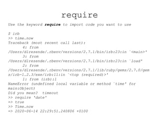 require
Use the keyword require to import code you want to use
$ irb
>> time.now
Traceback (most recent call last):
4: from
/Users/dlresende/.rbenv/versions/2.7.1/bin/irb:23:in `<main>'
3: from
/Users/dlresende/.rbenv/versions/2.7.1/bin/irb:23:in `load'
2: from
/Users/dlresende/.rbenv/versions/2.7.1/lib/ruby/gems/2.7.0/gem
s/irb-1.2.3/exe/irb:11:in `<top (required)>'
1: from (irb):1
NameError (undefined local variable or method `time' for
main:Object)
Did you mean? timeout
>> require 'date'
=> true
>> Time.now
=> 2020-06-14 22:29:51.240806 +0100
 
