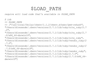 $LOAD_PATH
require will load code that's available in $LOAD_PATH
$ irb
>> $LOAD_PATH
=> ["/usr/local/Cellar/rbenv/1.1.2/rbenv.d/exec/gem-rehash",
"/Users/dlresende/.rbenv/versions/2.7.1/lib/ruby/site_ruby/2.7
.0",
"/Users/dlresende/.rbenv/versions/2.7.1/lib/ruby/site_ruby/2.7
.0/x86_64-darwin19",
"/Users/dlresende/.rbenv/versions/2.7.1/lib/ruby/site_ruby",
"/Users/dlresende/.rbenv/versions/2.7.1/lib/ruby/vendor_ruby/2
.7.0",
"/Users/dlresende/.rbenv/versions/2.7.1/lib/ruby/vendor_ruby/2
.7.0/x86_64-darwin19",
"/Users/dlresende/.rbenv/versions/2.7.1/lib/ruby/vendor_ruby",
"/Users/dlresende/.rbenv/versions/2.7.1/lib/ruby/2.7.0",
"/Users/dlresende/.rbenv/versions/2.7.1/lib/ruby/2.7.0/x86_64-
darwin19"]
 