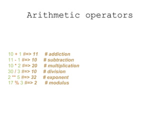 Arithmetic operators
10 + 1 #=> 11 # addiction
11 - 1 #=> 10 # subtraction
10 * 2 #=> 20 # multiplication
30 / 3 #=> 10 # division
2 ** 5 #=> 32 # exponent
17 % 3 #=> 2 # modulus
 