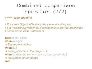 Combined comparison
operator (2/2)
# === (case equality)
# For class Object, effectively the same as calling ==,
# but typically overridden by descendants to provide meaningful
# semantics in case statements.
case some_object
when /a regex/
# The regex matches
when 2..4
# some_object is in the range 2..4
when lambda {|x| some_crazy_custom_predicate }
# the lambda returned true
end
 
