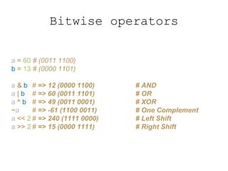 Bitwise operators
a = 60 # (0011 1100)
b = 13 # (0000 1101)
a & b # => 12 (0000 1100) # AND
a | b # => 60 (0011 1101) # OR
a ^ b # => 49 (0011 0001) # XOR
~a # => -61 (1100 0011) # One Complement
a << 2 # => 240 (1111 0000) # Left Shift
a >> 2 # => 15 (0000 1111) # Right Shift
 