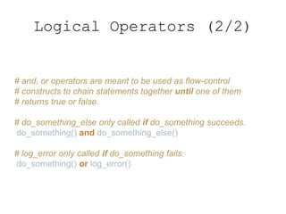Logical Operators (2/2)
# and, or operators are meant to be used as flow-control
# constructs to chain statements together until one of them
# returns true or false.
# do_something_else only called if do_something succeeds.
do_something() and do_something_else()
# log_error only called if do_something fails.
do_something() or log_error()
 