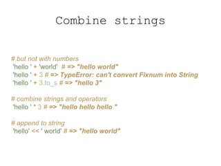 Combine strings
# but not with numbers
'hello ' + 'world' # => "hello world"
'hello ' + 3 # => TypeError: can't convert Fixnum into String
'hello ' + 3.to_s # => "hello 3"
# combine strings and operators
'hello ' * 3 # => "hello hello hello "
# append to string
'hello' << ' world' # => "hello world"
 