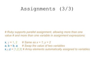 Assignments (3/3)
# Ruby supports parallel assignment, allowing more than one
value # and more than one variable in assignment expressions:
x, y = 1, 2 # Same as x = 1; y = 2
a, b = b, a # Swap the value of two variables
x,y,z = [1,2,3] # Array elements automatically assigned to variables
 
