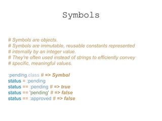 Symbols
# Symbols are objects.
# Symbols are immutable, reusable constants represented
# internally by an integer value.
# They're often used instead of strings to efficiently convey
# specific, meaningful values.
:pending.class # => Symbol
status = :pending
status == :pending # => true
status == 'pending' # => false
status == :approved # => false
 