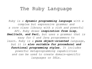 The Ruby Language
Ruby is a dynamic programming language with a
complex but expressive grammar and
a core class library with a rich and powerful
API. Ruby draws inspiration from Lisp,
Smalltalk, and Perl, but uses a grammar that is
easy for C and Java programmers to
learn. Ruby is a pure object-oriented language,
but it is also suitable for procedural and
functional programming styles. It includes
powerful metaprogramming capabilities
and can be used to create domain-specific
languages or DSLs.
 