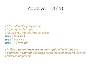Arrays (3/4)
# Like arithmetic, [var] access
# is just syntactic sugar
# for calling a method [] on an object
array.[](0) # => 1
array.[] 0 # => 1
array.[] 12 # => nil
# In Ruby, parentheses are usually optional and they are
# commonly omitted, especially when the method being invoked
# takes no arguments.
 