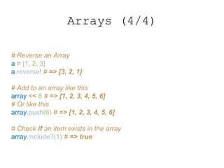 Arrays (4/4)
# Reverse an Array
a = [1, 2, 3]
a.reverse! # => [3, 2, 1]
# Add to an array like this
array << 6 # => [1, 2, 3, 4, 5, 6]
# Or like this
array.push(6) # => [1, 2, 3, 4, 5, 6]
# Check if an item exists in the array
array.include?(1) # => true
 
