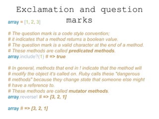 Exclamation and question
marksarray = [1, 2, 3]
# The question mark is a code style convention;
# it indicates that a method returns a boolean value.
# The question mark is a valid character at the end of a method.
# These methods are called predicated methods.
array.include?(1) # => true
# In general, methods that end in ! indicate that the method will
# modify the object it's called on. Ruby calls these "dangerous
# methods" because they change state that someone else might
# have a reference to.
# These methods are called mutator methods.
array.reverse! # => [3, 2, 1]
array # => [3, 2, 1]
 