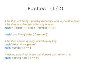 Hashes (1/2)
# Hashes are Ruby's primary dictionary with keys/value pairs.
# Hashes are denoted with curly braces:
hash = { 'color' => 'green', 'number' => 5 }
hash.keys # => ['color', 'number']
# Hashes can be quickly looked up by key:
hash['color'] # => 'green'
hash['number'] # => 5
# Asking a hash for a key that doesn't exist returns nil:
hash['nothing here'] # => nil
 
