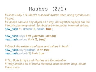 # Since Ruby 1.9, there's a special syntax when using symbols as
# keys.
# Hashes can use any object as a key, but Symbol objects are the
# most commonly used. Symbols are immutable, interned strings.
new_hash = { defcon: 3, action: true }
new_hash.keys # => [:defcon, :action]
new_hash.values # => [3, true]
# Check the existence of keys and values in hash
new_hash.key?(:defcon) # => true
new_hash.value?(3) # => true
# Tip: Both Arrays and Hashes are Enumerable
# They share a lot of useful methods such as each, map, count,
# and more
Hashes (2/2)
 