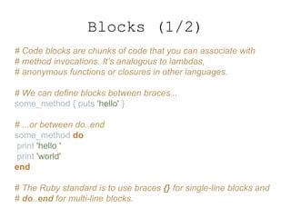 # Code blocks are chunks of code that you can associate with
# method invocations. It’s analogous to lambdas,
# anonymous functions or closures in other languages.
# We can define blocks between braces...
some_method { puts 'hello' }
# ...or between do..end
some_method do
print 'hello '
print 'world'
end
# The Ruby standard is to use braces {} for single-line blocks and
# do..end for multi-line blocks.
Blocks (1/2)
 