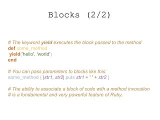 # The keyword yield executes the block passed to the method
def some_method
yield('hello', 'world')
end
# You can pass parameters to blocks like this:
some_method { |str1, str2| puts str1 + ' ' + str2 }
# The ability to associate a block of code with a method invocation
# is a fundamental and very powerful feature of Ruby.
Blocks (2/2)
 