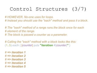 # HOWEVER, No-one uses for loops.
# Instead you should use the "each" method and pass it a block.
# The "each" method of a range runs the block once for each
# element of the range.
# The block is passed a counter as a parameter.
# Calling the "each" method with a block looks like this:
(1..5).each { |counter| puts "iteration #{counter}" }
# => iteration 1
# => iteration 2
# => iteration 3
# => iteration 4
# => iteration 5
Control Structures (3/7)
 