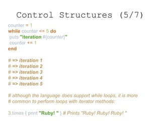 counter = 1
while counter <= 5 do
puts "iteration #{counter}"
counter += 1
end
# => iteration 1
# => iteration 2
# => iteration 3
# => iteration 4
# => iteration 5
# although the language does support while loops, it is more
# common to perform loops with iterator methods:
3.times { print "Ruby! " } # Prints "Ruby! Ruby! Ruby! "
Control Structures (5/7)
 