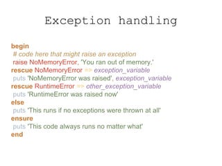 begin
# code here that might raise an exception
raise NoMemoryError, 'You ran out of memory.'
rescue NoMemoryError => exception_variable
puts 'NoMemoryError was raised', exception_variable
rescue RuntimeError => other_exception_variable
puts 'RuntimeError was raised now'
else
puts 'This runs if no exceptions were thrown at all'
ensure
puts 'This code always runs no matter what'
end
Exception handling
 