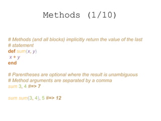# Methods (and all blocks) implicitly return the value of the last
# statement
def sum(x, y)
x + y
end
# Parentheses are optional where the result is unambiguous
# Method arguments are separated by a comma
sum 3, 4 #=> 7
sum sum(3, 4), 5 #=> 12
Methods (1/10)
 
