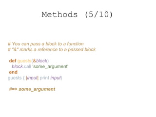 # You can pass a block to a function
# "&" marks a reference to a passed block
def guests(&block)
block.call 'some_argument'
end
guests { |input| print input}
#=> some_argument
Methods (5/10)
 