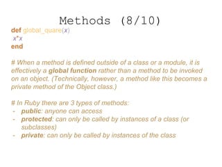 def global_quare(x)
x*x
end
# When a method is defined outside of a class or a module, it is
effectively a global function rather than a method to be invoked
on an object. (Technically, however, a method like this becomes a
private method of the Object class.)
# In Ruby there are 3 types of methods:
- public: anyone can access
- protected: can only be called by instances of a class (or
subclasses)
- private: can only be called by instances of the class
Methods (8/10)
 