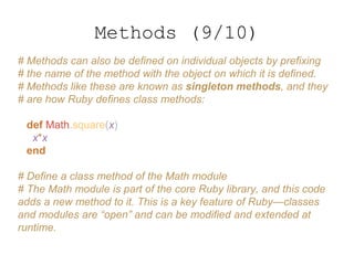 # Methods can also be defined on individual objects by prefixing
# the name of the method with the object on which it is defined.
# Methods like these are known as singleton methods, and they
# are how Ruby defines class methods:
def Math.square(x)
x*x
end
# Define a class method of the Math module
# The Math module is part of the core Ruby library, and this code
adds a new method to it. This is a key feature of Ruby—classes
and modules are “open” and can be modified and extended at
runtime.
Methods (9/10)
 