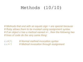 # Methods that end with an equals sign = are special because
# Ruby allows them to be invoked using assignment syntax.
# If an object o has a method named x= , then the following two
# lines of code do the very same thing:
o.x=(1) # Normal method invocation syntax
o.x = 1 # Method invocation through assignment
Methods (10/10)
 